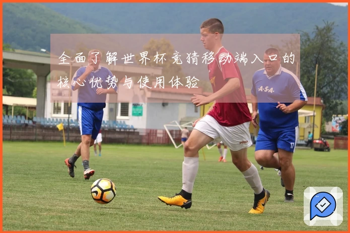 全面了解世界杯竞猜移动端入口的核心优势与使用体验