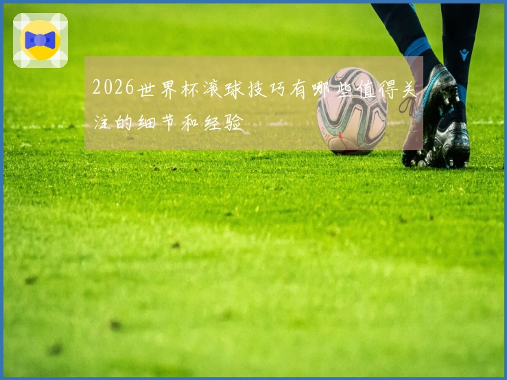 2026世界杯滚球技巧有哪些值得关注的细节和经验