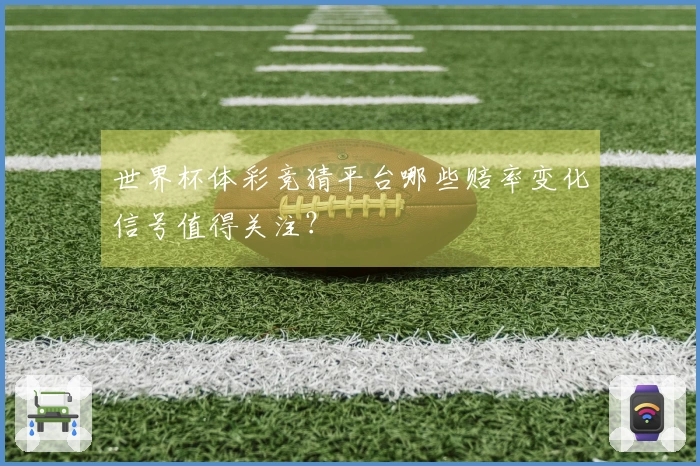 世界杯体彩竞猜平台哪些赔率变化信号值得关注？