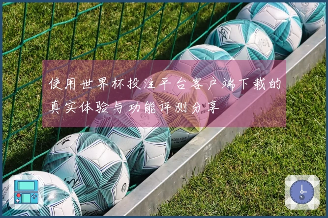 使用世界杯投注平台客户端下载的真实体验与功能评测分享