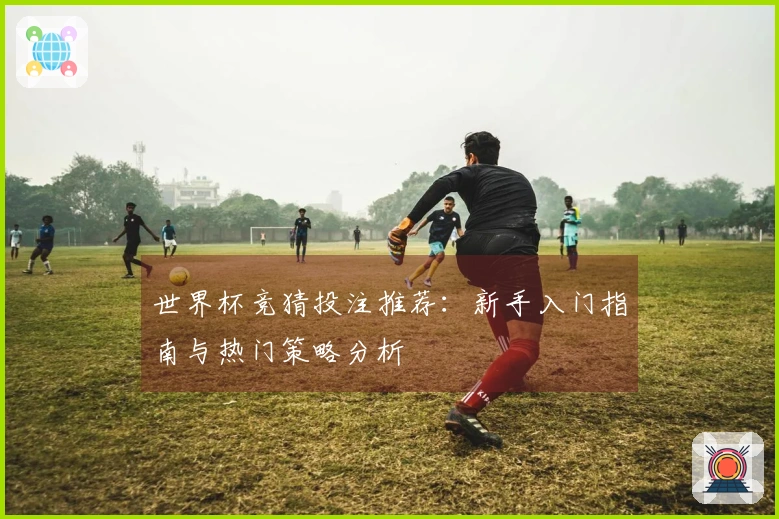 世界杯竞猜投注推荐：新手入门指南与热门策略分析
