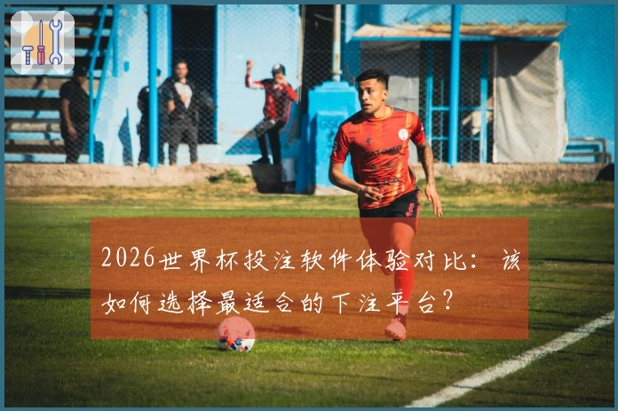 2026世界杯投注软件体验对比：该如何选择最适合的下注平台？